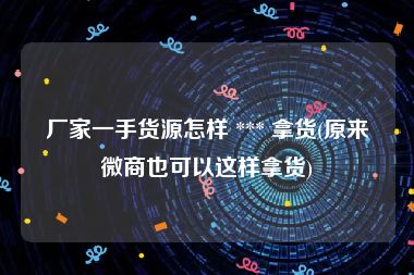 厂家一手货源怎样 *** 拿货(原来微商也可以这样拿货)