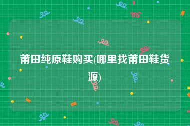 莆田纯原鞋购买(哪里找莆田鞋货源)