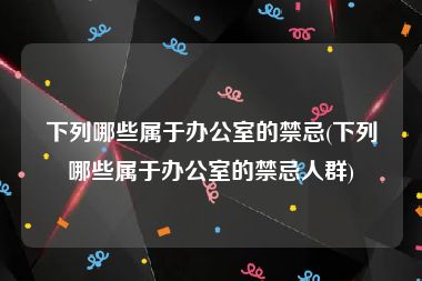 下列哪些属于办公室的禁忌(下列哪些属于办公室的禁忌人群)