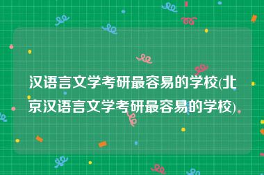 汉语言文学考研最容易的学校(北京汉语言文学考研最容易的学校)