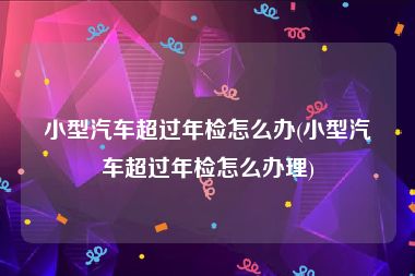 小型汽车超过年检怎么办(小型汽车超过年检怎么办理)