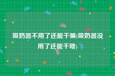 吸奶器不用了还能干嘛(吸奶器没用了还能干啥)