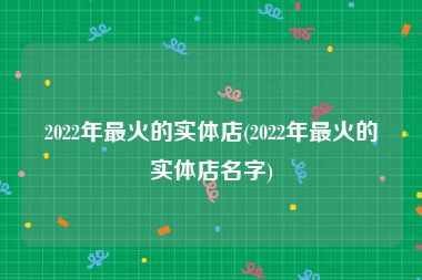2022年最火的实体店(2022年最火的实体店名字)