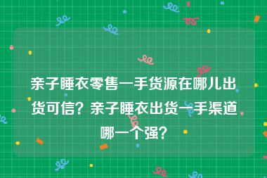 亲子睡衣零售一手货源在哪儿出货可信？亲子睡衣出货一手渠道哪一个强？