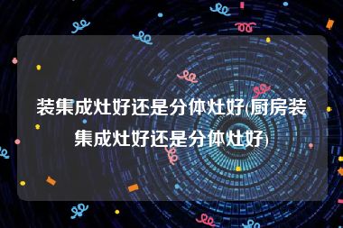 装集成灶好还是分体灶好(厨房装集成灶好还是分体灶好)