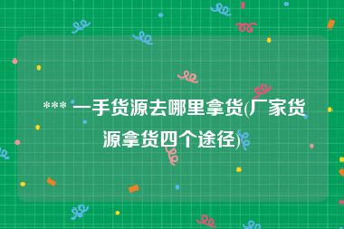  *** 一手货源去哪里拿货(厂家货源拿货四个途径)