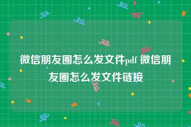 微信朋友圈怎么发文件pdf 微信朋友圈怎么发文件链接