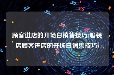 顾客进店的开场白销售技巧(服装店顾客进店的开场白销售技巧)