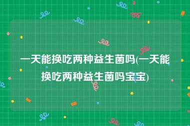 一天能换吃两种益生菌吗(一天能换吃两种益生菌吗宝宝)