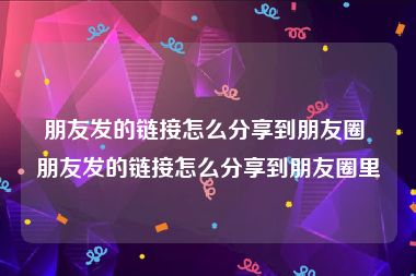 朋友发的链接怎么分享到朋友圈 朋友发的链接怎么分享到朋友圈里