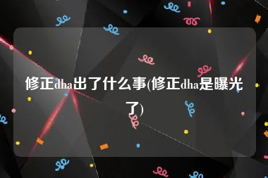 修正dha出了什么事(修正dha是曝光了)