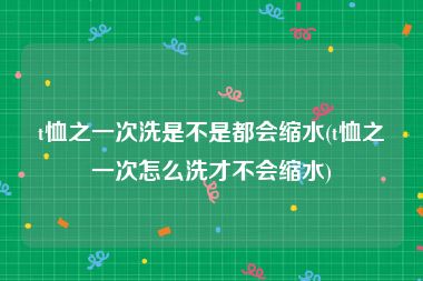 t恤之一次洗是不是都会缩水(t恤之一次怎么洗才不会缩水)