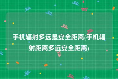 手机辐射多远是安全距离(手机辐射距离多远安全距离)