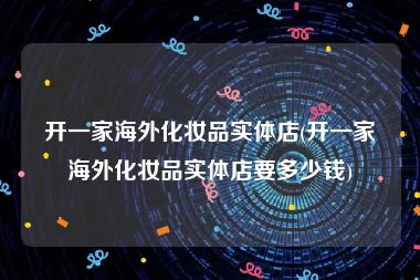 开一家海外化妆品实体店(开一家海外化妆品实体店要多少钱)