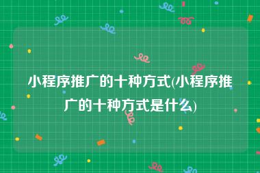 小程序推广的十种方式(小程序推广的十种方式是什么)
