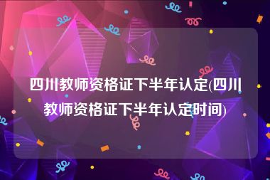 四川教师资格证下半年认定(四川教师资格证下半年认定时间)