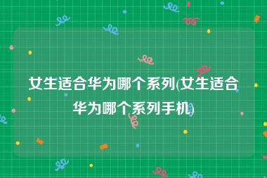 女生适合华为哪个系列(女生适合华为哪个系列手机)