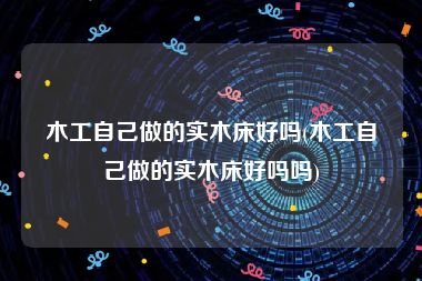 木工自己做的实木床好吗(木工自己做的实木床好吗吗)