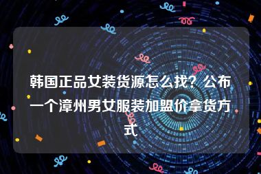 韩国正品女装货源怎么找？公布一个漳州男女服装加盟价拿货方式