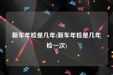 新车年检是几年(新车年检是几年检一次)