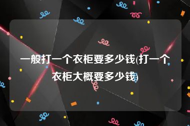 一般打一个衣柜要多少钱(打一个衣柜大概要多少钱)
