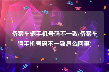 备案车辆手机号码不一致(备案车辆手机号码不一致怎么回事)