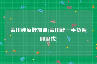 莆田纯原鞋加盟(莆田鞋一手货源哪里找)
