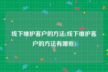 线下维护客户的方法(线下维护客户的方法有哪些)