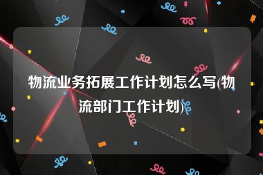 物流业务拓展工作计划怎么写(物流部门工作计划)