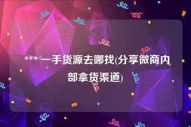  *** 一手货源去哪找(分享微商内部拿货渠道)