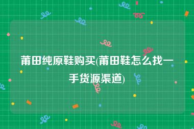 莆田纯原鞋购买(莆田鞋怎么找一手货源渠道)