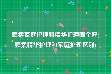 飘柔家庭护理和精华护理哪个好(飘柔精华护理和家庭护理区别)