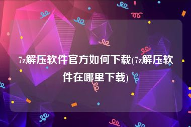 7z解压软件官方如何下载(7z解压软件在哪里下载)