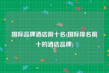 国际品牌酒店前十名(国际排名前十的酒店品牌)