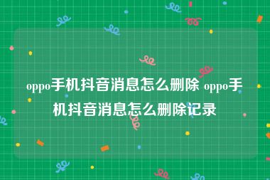 oppo手机抖音消息怎么删除 oppo手机抖音消息怎么删除记录