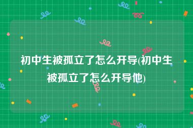 初中生被孤立了怎么开导(初中生被孤立了怎么开导他)