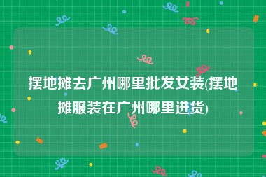 摆地摊去广州哪里批发女装(摆地摊服装在广州哪里进货)