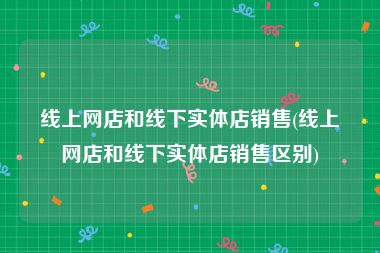 线上网店和线下实体店销售(线上网店和线下实体店销售区别)
