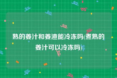 熟的姜汁和姜渣能冷冻吗(煮熟的姜汁可以冷冻吗)