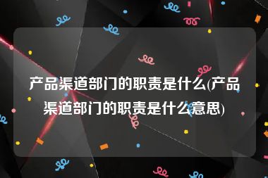 产品渠道部门的职责是什么(产品渠道部门的职责是什么意思)