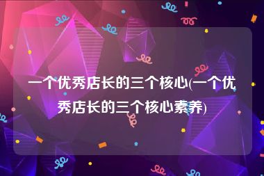 一个优秀店长的三个核心(一个优秀店长的三个核心素养)