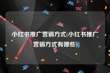 小红书推广营销方式(小红书推广营销方式有哪些)