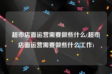 超市店面运营需要做些什么(超市店面运营需要做些什么工作)
