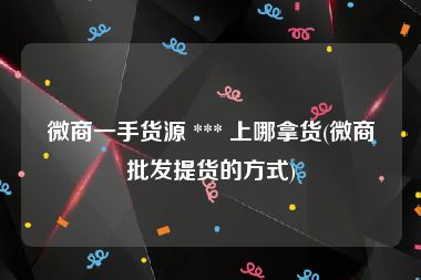 微商一手货源 *** 上哪拿货(微商批发提货的方式)