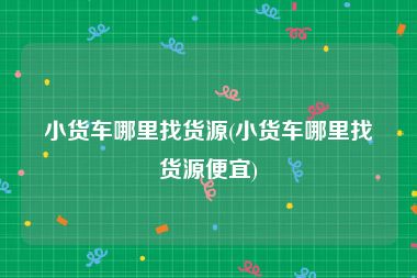 小货车哪里找货源(小货车哪里找货源便宜)