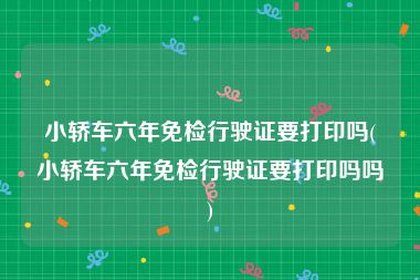 小轿车六年免检行驶证要打印吗(小轿车六年免检行驶证要打印吗吗)