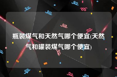 瓶装煤气和天然气哪个便宜(天然气和罐装煤气哪个便宜)