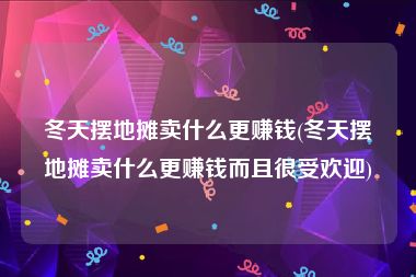 冬天摆地摊卖什么更赚钱(冬天摆地摊卖什么更赚钱而且很受欢迎)