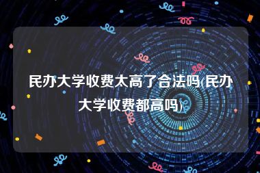 民办大学收费太高了合法吗(民办大学收费都高吗)