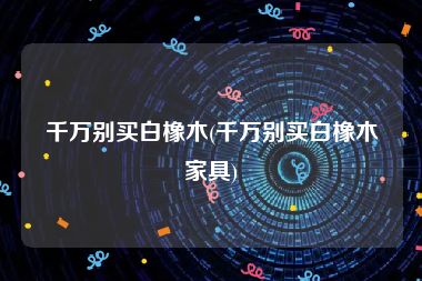千万别买白橡木(千万别买白橡木家具)